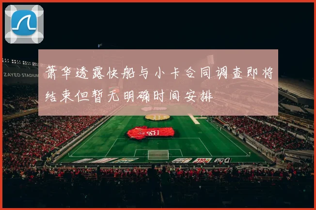 萧华透露快船与小卡合同调查即将结束但暂无明确时间安排