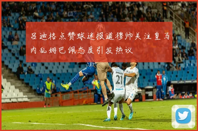 吕迪格点赞球迷报道穆帅关注皇马内乱姆巴佩态度引发热议
