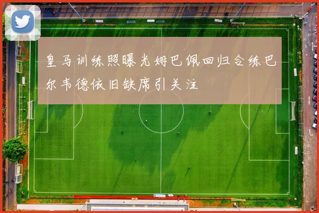 皇马训练照曝光姆巴佩回归合练巴尔韦德依旧缺席引关注