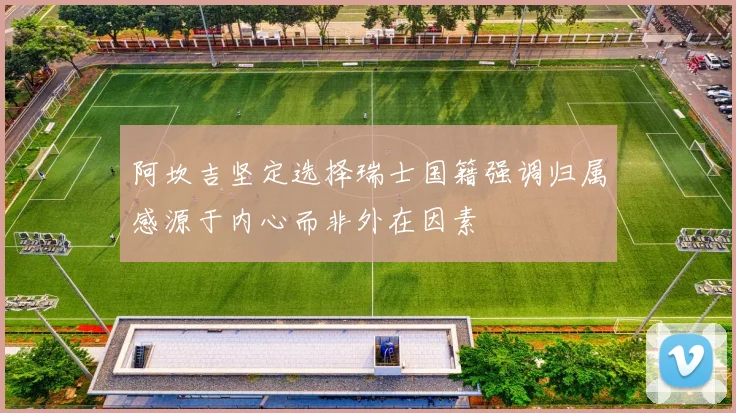 阿坎吉坚定选择瑞士国籍强调归属感源于内心而非外在因素