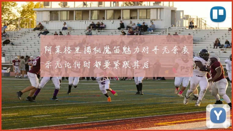 阿莱格里揭秘魔笛魅力对手无奈表示无论何时都要紧跟其后