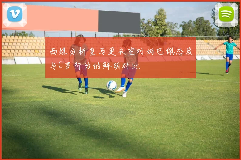 西媒分析皇马更衣室对姆巴佩态度与C罗行为的鲜明对比