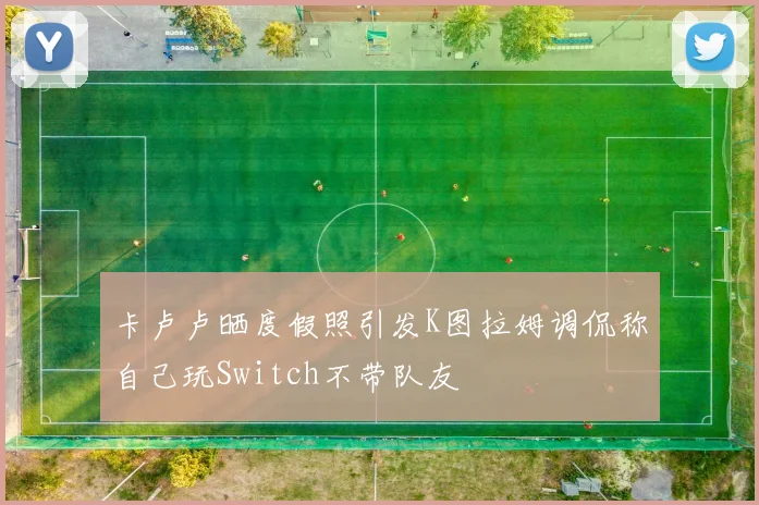 卡卢卢晒度假照引发K图拉姆调侃称自己玩Switch不带队友