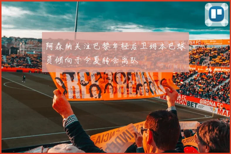 阿森纳关注巴黎年轻后卫姆本巴球员倾向于今夏转会离队