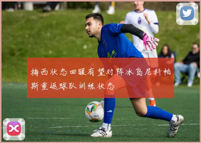 梅西状态回暖有望对阵冰岛尼科帕斯重返球队训练状态