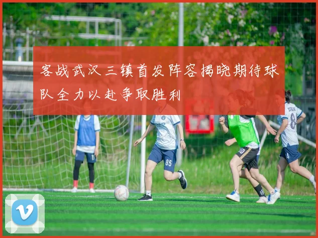 客战武汉三镇首发阵容揭晓期待球队全力以赴争取胜利