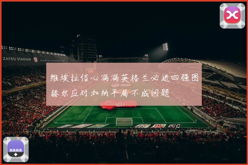 维埃拉信心满满英格兰必进四强图赫尔应对加纳平局不成问题