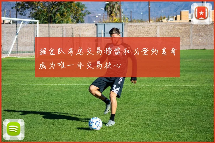 掘金队考虑交易穆雷和戈登约基奇成为唯一非交易核心