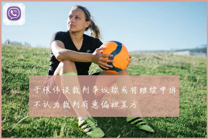 于根伟谈裁判争议称或将继续申诉不认为裁判有意偏袒某方