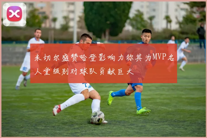 米切尔盛赞哈登影响力称其为MVP名人堂级别对球队贡献巨大