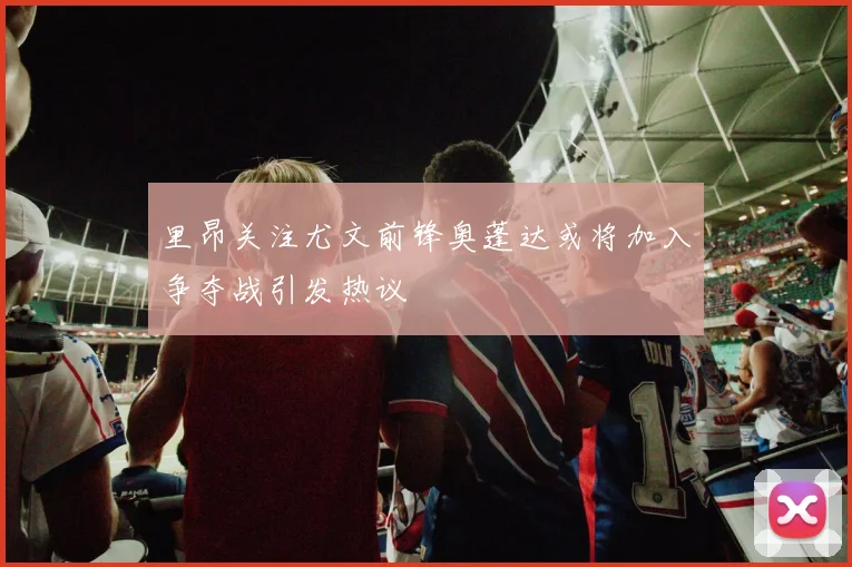 里昂关注尤文前锋奥蓬达或将加入争夺战引发热议