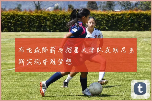布伦森降薪与招募大学队友助尼克斯实现夺冠梦想