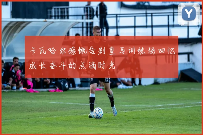 卡瓦哈尔感慨告别皇马训练场回忆成长奋斗的点滴时光