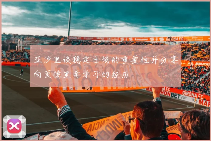亚沙里谈稳定出场的重要性并分享向莫德里奇学习的经历