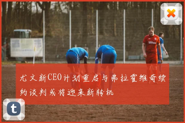 尤文新CEO计划重启与弗拉霍维奇续约谈判或将迎来新转机