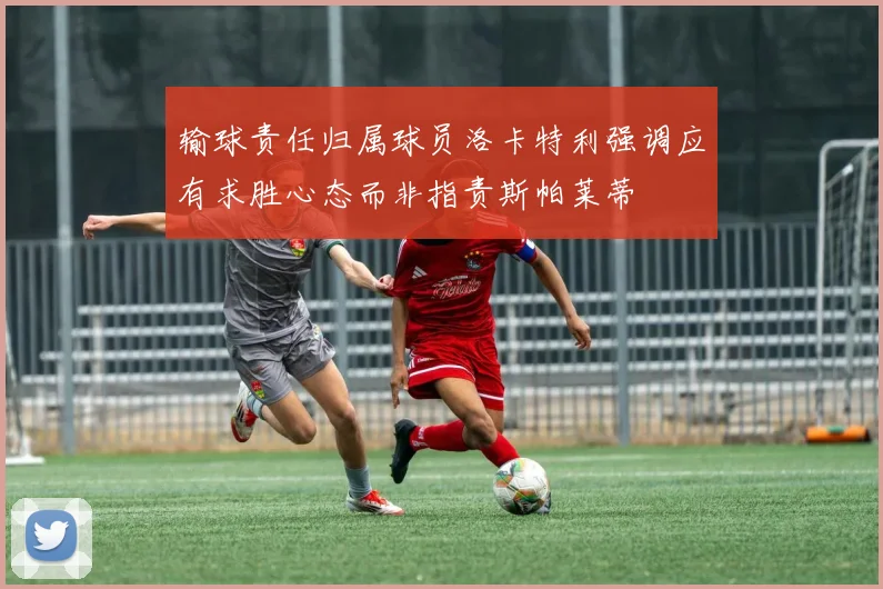 输球责任归属球员洛卡特利强调应有求胜心态而非指责斯帕莱蒂