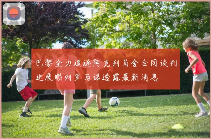 巴黎全力追逐阿克利乌舍合同谈判进展顺利罗马诺透露最新消息