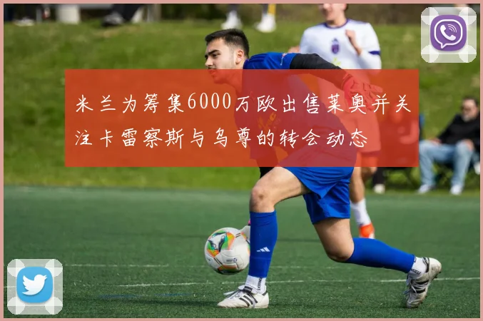 米兰为筹集6000万欧出售莱奥并关注卡雷察斯与乌尊的转会动态