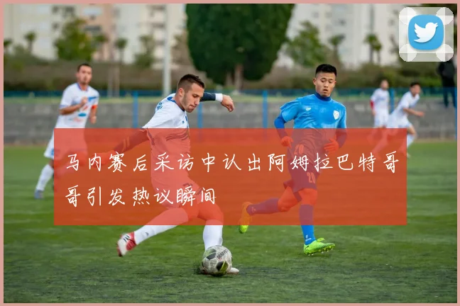 马内赛后采访中认出阿姆拉巴特哥哥引发热议瞬间