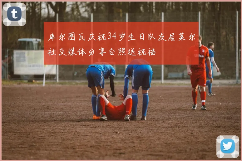 库尔图瓦庆祝34岁生日队友居莱尔社交媒体分享合照送祝福