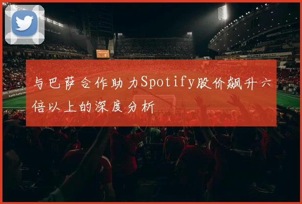 与巴萨合作助力Spotify股价飙升六倍以上的深度分析