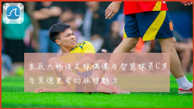 朱辰杰畅谈足球偶像与智慧球员C罗与莫德里奇的独特魅力