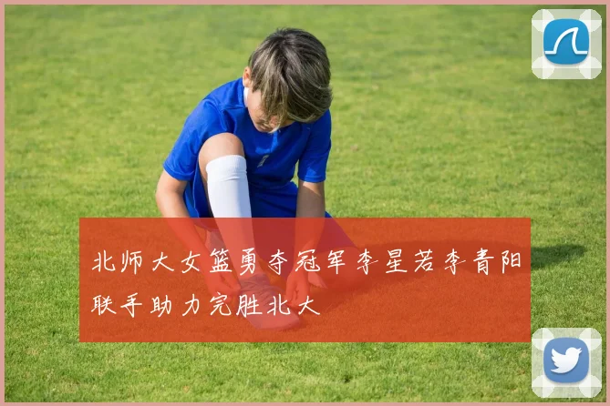 北师大女篮勇夺冠军李星若李青阳联手助力完胜北大