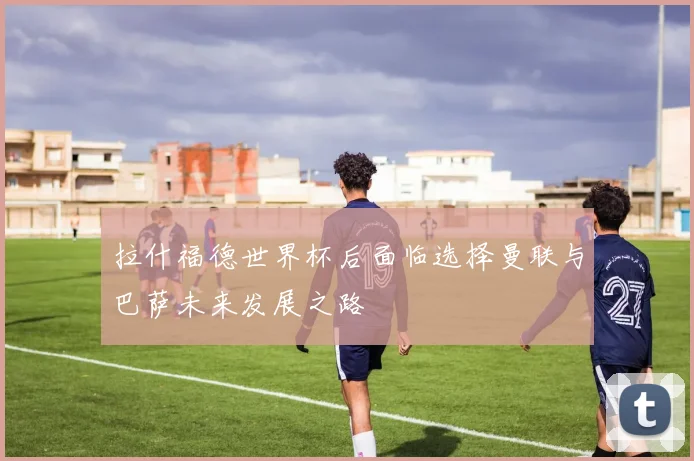 拉什福德世界杯后面临选择曼联与巴萨未来发展之路