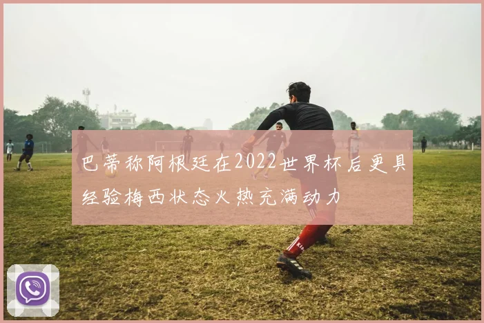 巴蒂称阿根廷在2022世界杯后更具经验梅西状态火热充满动力
