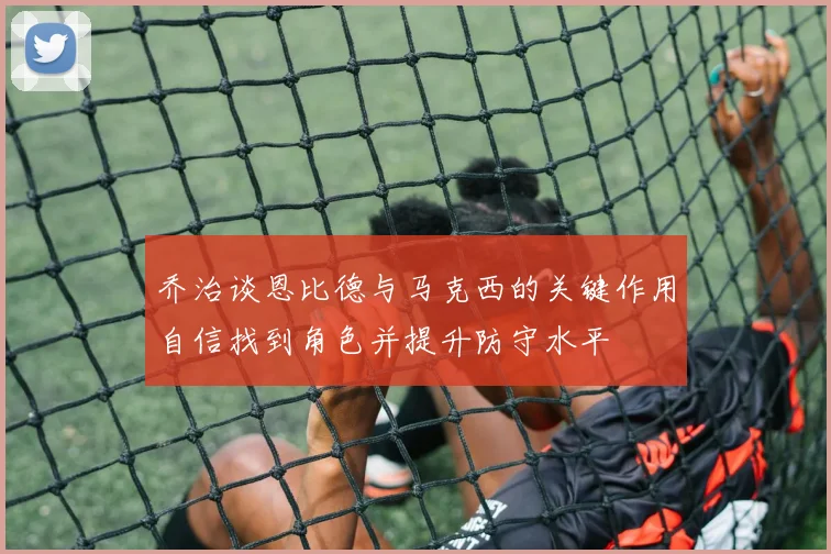 乔治谈恩比德与马克西的关键作用自信找到角色并提升防守水平