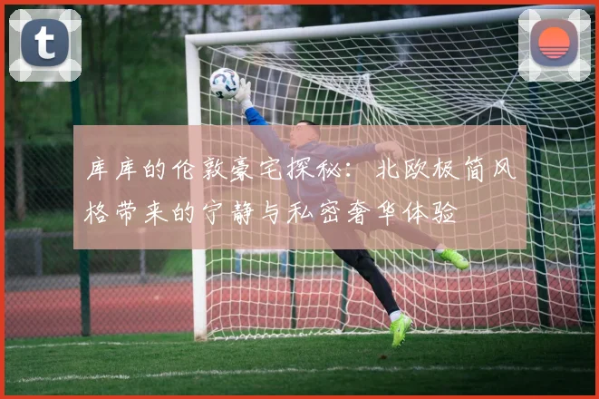 库库的伦敦豪宅探秘：北欧极简风格带来的宁静与私密奢华体验