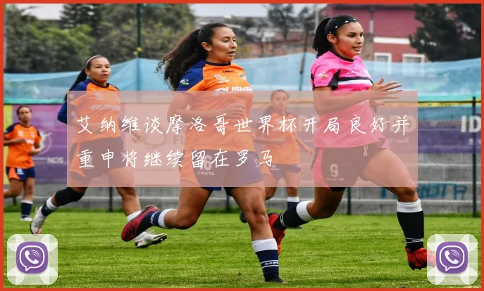 艾纳维谈摩洛哥世界杯开局良好并重申将继续留在罗马